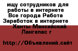 ищу сотрудников для работы в интернете - Все города Работа » Заработок в интернете   . Ханты-Мансийский,Лангепас г.